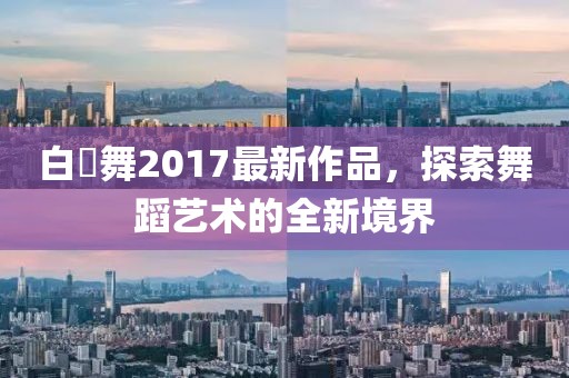 白咲舞2017最新作品，探索舞蹈藝術(shù)的全新境界
