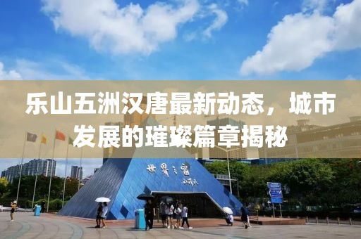 樂山五洲漢唐最新動(dòng)態(tài)，城市發(fā)展的璀璨篇章揭秘