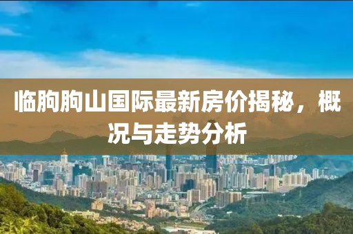 臨朐朐山國際最新房價揭秘，概況與走勢分析