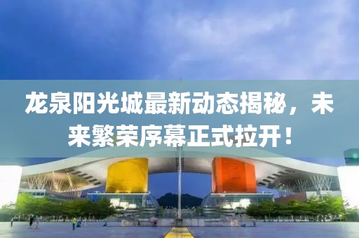 龍泉陽(yáng)光城最新動(dòng)態(tài)揭秘，未來(lái)繁榮序幕正式拉開(kāi)！