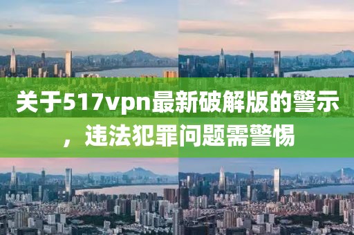 關(guān)于517vpn最新破解版的警示，違法犯罪問(wèn)題需警惕