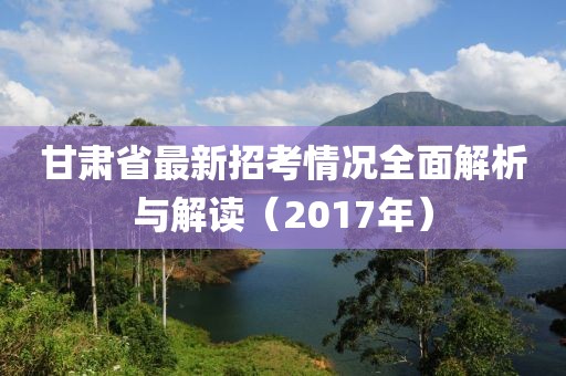 甘肅省最新招考情況全面解析與解讀（2017年）