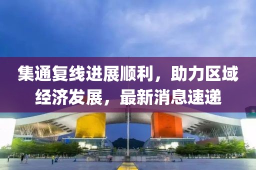 集通復(fù)線進展順利，助力區(qū)域經(jīng)濟發(fā)展，最新消息速遞