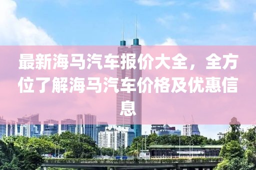 最新海馬汽車報價大全，全方位了解海馬汽車價格及優(yōu)惠信息