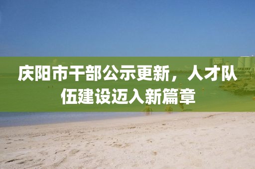 慶陽(yáng)市干部公示更新，人才隊(duì)伍建設(shè)邁入新篇章