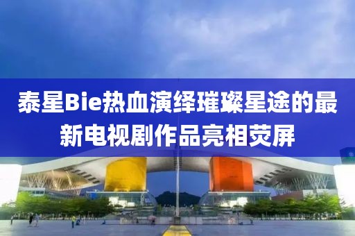 泰星Bie熱血演繹璀璨星途的最新電視劇作品亮相熒屏