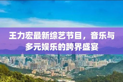 王力宏最新綜藝節(jié)目，音樂與多元娛樂的跨界盛宴