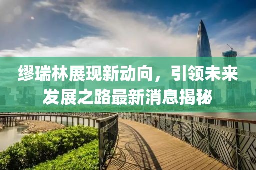 繆瑞林展現(xiàn)新動(dòng)向，引領(lǐng)未來(lái)發(fā)展之路最新消息揭秘