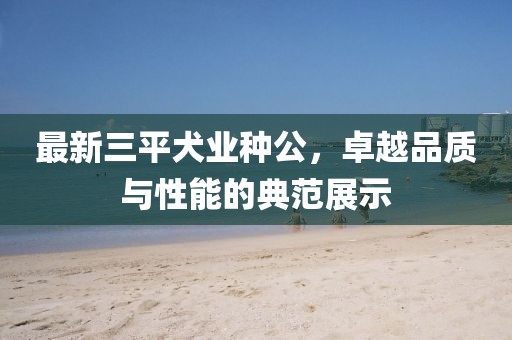最新三平犬業(yè)種公，卓越品質(zhì)與性能的典范展示