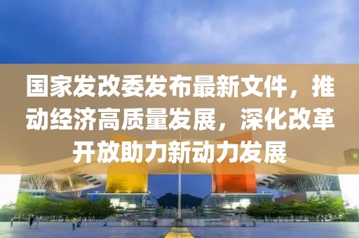 國(guó)家發(fā)改委發(fā)布最新文件，推動(dòng)經(jīng)濟(jì)高質(zhì)量發(fā)展，深化改革開(kāi)放助力新動(dòng)力發(fā)展