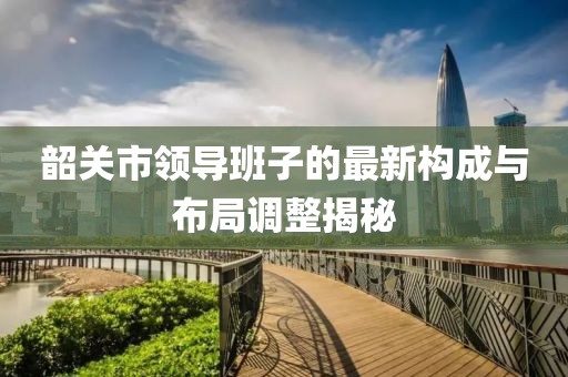 韶關(guān)市領(lǐng)導班子的最新構(gòu)成與布局調(diào)整揭秘