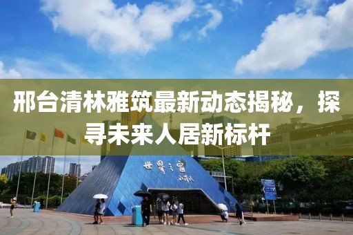 邢臺清林雅筑最新動態(tài)揭秘，探尋未來人居新標桿
