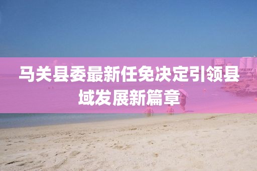 馬關(guān)縣委最新任免決定引領(lǐng)縣域發(fā)展新篇章