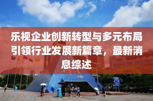 樂(lè)視企業(yè)創(chuàng)新轉(zhuǎn)型與多元布局引領(lǐng)行業(yè)發(fā)展新篇章，最新消息綜述