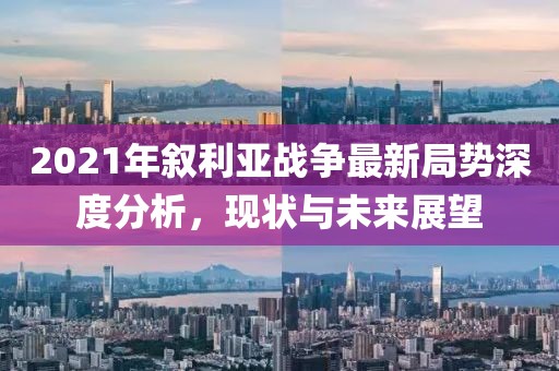 2021年敘利亞戰(zhàn)爭最新局勢深度分析，現(xiàn)狀與未來展望