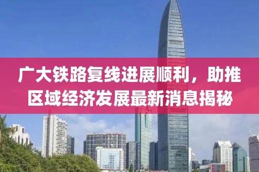 廣大鐵路復(fù)線進(jìn)展順利，助推區(qū)域經(jīng)濟(jì)發(fā)展最新消息揭秘