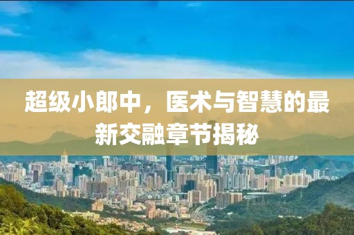 超級小郎中，醫(yī)術(shù)與智慧的最新交融章節(jié)揭秘