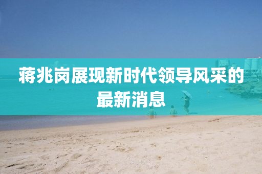 蔣兆崗展現(xiàn)新時代領(lǐng)導(dǎo)風(fēng)采的最新消息