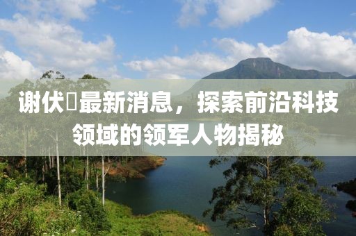 謝伏曕最新消息，探索前沿科技領(lǐng)域的領(lǐng)軍人物揭秘