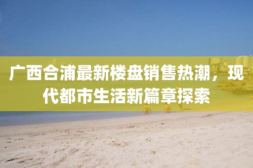廣西合浦最新樓盤銷售熱潮，現(xiàn)代都市生活新篇章探索