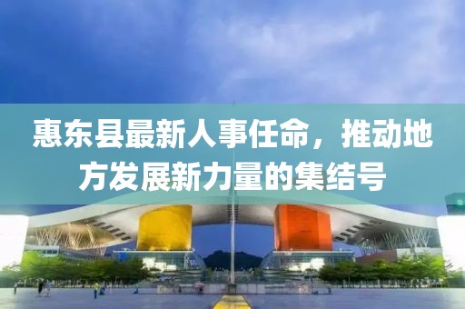惠東縣最新人事任命，推動(dòng)地方發(fā)展新力量的集結(jié)號(hào)