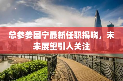 總參姜國寧最新任職揭曉，未來展望引人關注