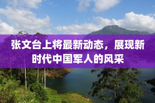 張文臺上將最新動態(tài)，展現(xiàn)新時代中國軍人的風采