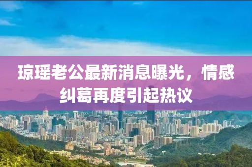 瓊瑤老公最新消息曝光，情感糾葛再度引起熱議