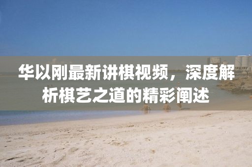 華以剛最新講棋視頻，深度解析棋藝之道的精彩闡述