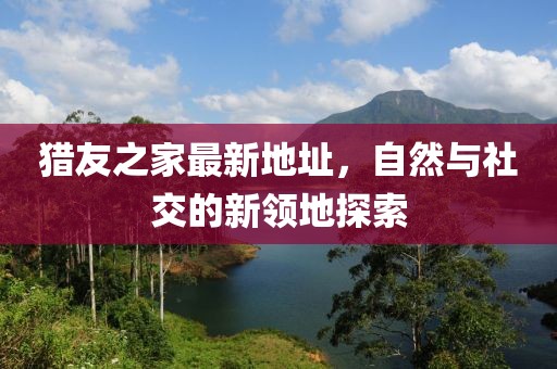 獵友之家最新地址，自然與社交的新領(lǐng)地探索