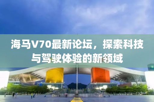 海馬V70最新論壇，探索科技與駕駛體驗(yàn)的新領(lǐng)域