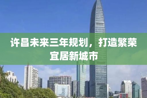 許昌未來(lái)三年規(guī)劃，打造繁榮宜居新城市