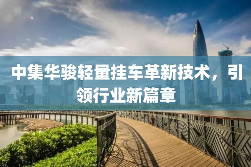 中集華駿輕量掛車革新技術(shù)，引領(lǐng)行業(yè)新篇章