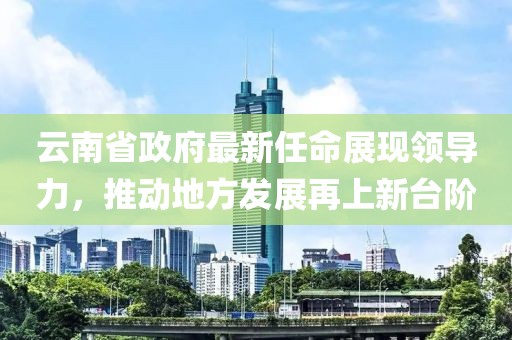 云南省政府最新任命展現(xiàn)領(lǐng)導(dǎo)力，推動地方發(fā)展再上新臺階