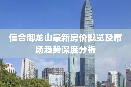 信合御龍山最新房價概覽及市場趨勢深度分析