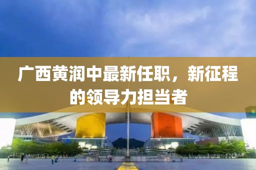 廣西黃潤(rùn)中最新任職，新征程的領(lǐng)導(dǎo)力擔(dān)當(dāng)者