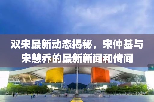 雙宋最新動態(tài)揭秘，宋仲基與宋慧喬的最新新聞和傳聞