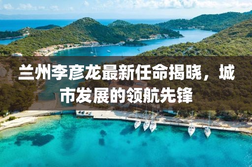 蘭州李彥龍最新任命揭曉，城市發(fā)展的領(lǐng)航先鋒