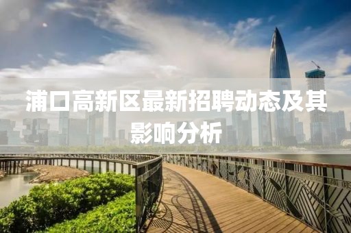 浦口高新區(qū)最新招聘動(dòng)態(tài)及其影響分析