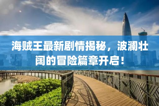 海賊王最新劇情揭秘，波瀾壯闊的冒險篇章開啟！