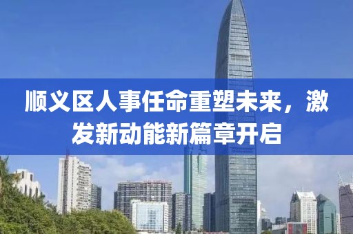 順義區(qū)人事任命重塑未來，激發(fā)新動(dòng)能新篇章開啟