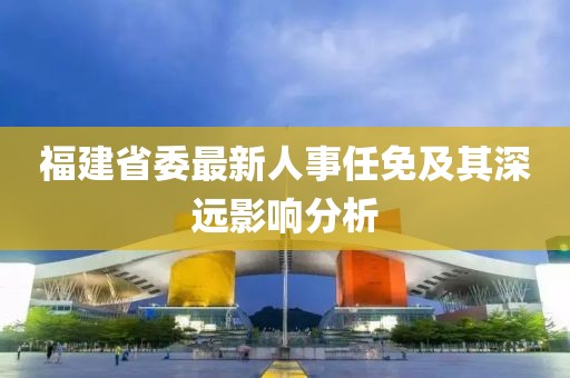 福建省委最新人事任免及其深遠(yuǎn)影響分析