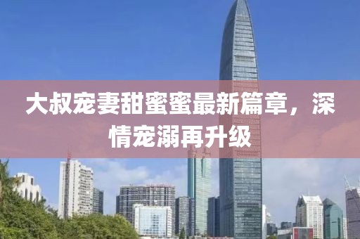 大叔寵妻甜蜜蜜最新篇章，深情寵溺再升級