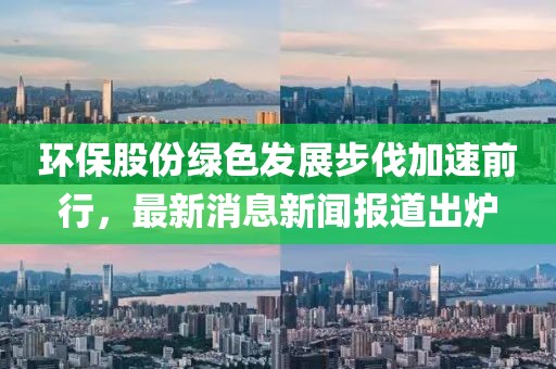 環(huán)保股份綠色發(fā)展步伐加速前行，最新消息新聞報(bào)道出爐