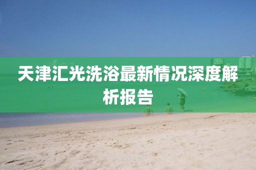 天津匯光洗浴最新情況深度解析報告