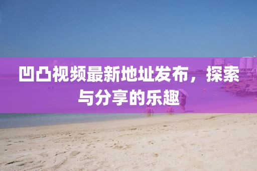 凹凸視頻最新地址發(fā)布，探索與分享的樂趣