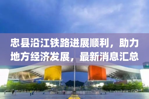 忠縣沿江鐵路進(jìn)展順利，助力地方經(jīng)濟(jì)發(fā)展，最新消息匯總