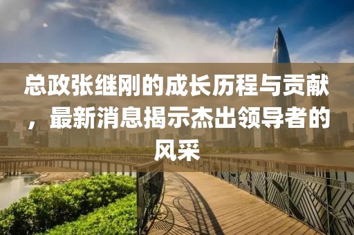 總政張繼剛的成長歷程與貢獻，最新消息揭示杰出領導者的風采
