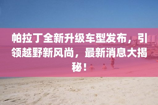 帕拉丁全新升級車型發(fā)布，引領(lǐng)越野新風(fēng)尚，最新消息大揭秘！