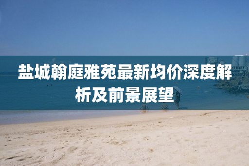 鹽城翰庭雅苑最新均價(jià)深度解析及前景展望